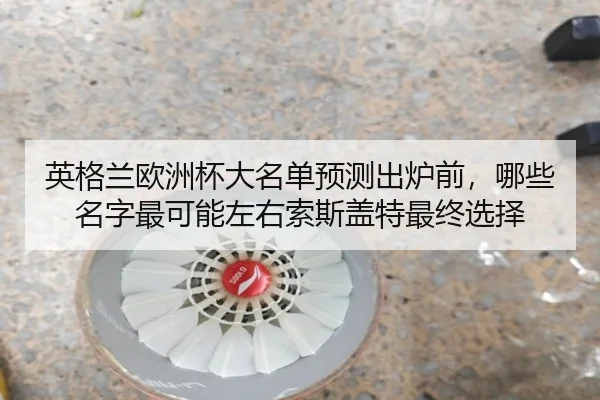 英格兰欧洲杯大名单预测出炉前，哪些名字最可能左右索斯盖特最终选择（kaiyun）