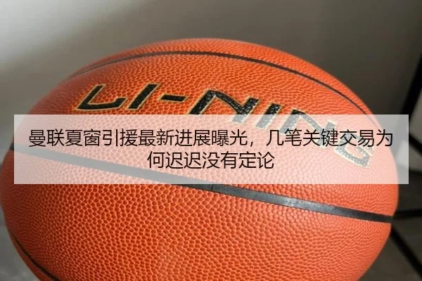曼联夏窗引援最新进展曝光，几笔关键交易为何迟迟没有定论（kaiyun）